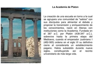 La creación de una escuela en torno a la cual
se agrupara una comunidad de "sabios" con
sus discípulos para alimentar el debate y
propiciar la transmisión y enriquecimiento de
los conocimientos, nació en Atenas con
instituciones como la Academia. Fundada en
el 387 a.C. por Platón (438-347 a.C.),
sobrevive hasta la primera etapa del
Medioevo, cuando el emperador Justiniano I
(482-565) ordena en el siglo VI su definitivo
cierre al considerarla un establecimiento
pagano. Había subsistido durante nueve
siglos, constituyendo así el recinto
universitario de más larga vida.
La Academia de Platon
 
