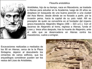 Excavaciones realizadas a mediados de
los 90 en Atenas, cerca de la la Plaza
Sintagma, dejaron al descubierto los
cimientos de varios edificios, que los
arqueólogos consideran pueden ser los
restos del Liceo de Aristóteles.
Aristóteles, hijo de su tiempo, nace en Macedonia, se traslada
a Atenas para estudiar en la Academia, luego de 20 años se
desplaza en búsqueda de una buena posición a una ciudad
del Asia Menor, desde dónde se ve forzado a partir, por la
invasión persa, hacia la capital de su país natal. Allí es
preceptor de quién se convertiría en el fundador del imperio
greco-macedonio Alejandro Magno (356 – 323 a.C.). Con el
ascenso de Alejandro al trono, regresa a Atenas, funda el
Liceo y trece años después, tras la muerte de Alejandro, ante
el odio que se desencadena en Atenas contra los
macedonios, vuelve a emigrar.
Filosofía aristotélica
 