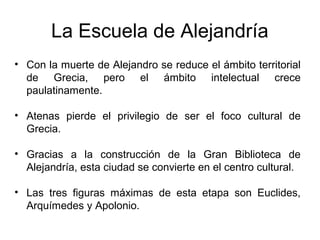 La Escuela de Alejandría
• Con la muerte de Alejandro se reduce el ámbito territorial
de Grecia, pero el ámbito intelectual crece
paulatinamente.
• Atenas pierde el privilegio de ser el foco cultural de
Grecia.
• Gracias a la construcción de la Gran Biblioteca de
Alejandría, esta ciudad se convierte en el centro cultural.
• Las tres figuras máximas de esta etapa son Euclides,
Arquímedes y Apolonio.
 