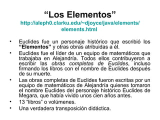 • Euclides fue un personaje histórico que escribió los
“Elementos” y otras obras atribuidas a él.
• Euclides fue el líder de un equipo de matemáticos que
trabajaba en Alejandría. Todos ellos contribuyeron a
escribir las obras completas de Euclides, incluso
firmando los libros con el nombre de Euclides después
de su muerte.
• Las obras completas de Euclides fueron escritas por un
equipo de matemáticos de Alejandría quienes tomaron
el nombre Euclides del personaje histórico Euclides de
Megara, que había vivido unos cien años antes.
• 13 “libros” o volúmenes.
• Una verdadera transposición didáctica.
“Los Elementos”
http://aleph0.clarku.edu/~djoyce/java/elements/
elements.html
 
