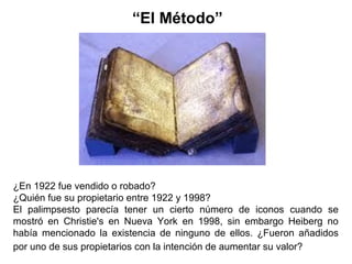 ¿En 1922 fue vendido o robado?
¿Quién fue su propietario entre 1922 y 1998?
El palimpsesto parecía tener un cierto número de iconos cuando se
mostró en Christie's en Nueva York en 1998, sin embargo Heiberg no
había mencionado la existencia de ninguno de ellos. ¿Fueron añadidos
por uno de sus propietarios con la intención de aumentar su valor?
“El Método”
 