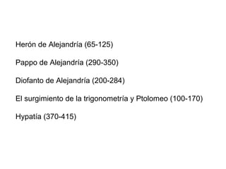 Herón de Alejandría (65-125)
Pappo de Alejandría (290-350)
Diofanto de Alejandría (200-284)
El surgimiento de la trigonometría y Ptolomeo (100-170)
Hypatía (370-415)
 