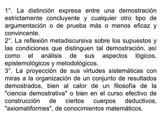 1°. La distinción expresa entre una demostración
estrictamente concluyente y cualquier otro tipo de
argumentación o de prueba más o menos eficaz y
convincente.
2°. La reflexión metadiscursiva sobre los supuestos y
las condiciones que distinguen tal demostración, así
como el análisis de sus aspectos lógicos,
epistemológicos y metodológicos.
3°. La proyección de sus virtudes sistemáticas con
miras a la organización de un conjunto de resultados
demostrados, bien al calor de un filosofía de la
"ciencia demostrativa" o bien en el curso efectivo de
construcción de ciertos cuerpos deductivos,
"axiomatiformes", de conocimientos matemáticos.
 