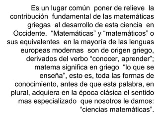 Es un lugar común poner de relieve la
contribución fundamental de las matemáticas
griegas al desarrollo de esta ciencia en
Occidente. “Matemáticas” y “matemáticos” o
sus equivalentes en la mayoría de las lenguas
europeas modernas son de origen griego,
derivados del verbo “conocer, aprender”;
matema significa en griego “lo que se
enseña”, esto es, toda las formas de
conocimiento, antes de que esta palabra, en
plural, adquiera en la época clásica el sentido
mas especializado que nosotros le damos:
“ciencias matemáticas”.
 