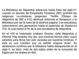 La Biblioteca de Alejandria sobrevivió hasta fines del siglo IV,
cuando un decreto del Emperador Teodosio (391) prohibió las
religiones no-cristianas (paganas). Teófilo (Obispo de
Alejandría de 385 a 412) destruyó entonces el Serapeum y la
Biblioteca por ser la casa de la doctrina pagana. Los estudiosos
sobrevivieron otra generación hasta el asesinato de Hipatia en
415, el cual marcó el fin de la era escolástica de Alejandría.
En el 415 el historiador cristiano Orosius visitó Alejandría e
informó “Hay templos hoy día, que nosotros hemos visto, cuyos
estantes para libros han sido vaciados por nuestros hombres. Y
ésta es una cuestión que no admite ninguna duda”. Su
declaración confirma que la biblioteca había desaparecido en el
siglo V, es decir, más de dos siglos antes de la conquista de
Egipto por los árabes en 642.
 