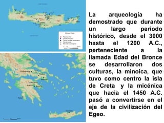 La arqueología ha
demostrado que durante
un largo período
histórico, desde el 3000
hasta el 1200 A.C.,
perteneciente a la
llamada Edad del Bronce
se desarrollaron dos
culturas, la minoica, que
tuvo como centro la isla
de Creta y la micénica
que hacia el 1450 A.C.
pasó a convertirse en el
eje de la civilización del
Egeo.
 