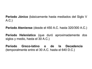 Período Jónico (básicamente hasta mediados del Siglo V
A.C.)
Período Ateniense (desde el 450 A.C. hasta 320/300 A.C.)
Período Helenístico (que duró aproximadamente dos
siglos y medio, hasta el 30 A.C.)
Período Greco-latino o de la Decadencia
(temporalmente entre el 30 A.C. hasta el 640 D.C.)
 