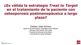 ¿Es válida la estrategia Treat to Target
en el tratamiento de la paciente con
osteoporosis postmenopáusica a largo
plazo?
Esteban Jódar Gimeno
Deptº de Endocrinología. Hospitales Quirón Madrid
(Pozuelo, San Camilo, San José)
Facultad de Ciencias de la Salud.
Universidad Europea de Madrid.
 