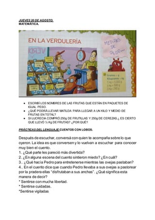 JUEVES 20 DE AGOSTO.
MATEMÁTICA.
● ESCRIBÍ LOS NOMBRES DE LAS FRUTAS QUE ESTÁN EN PAQUETES DE
IGUAL PESO.
● ¿QUÉ PODRÁLLEV...