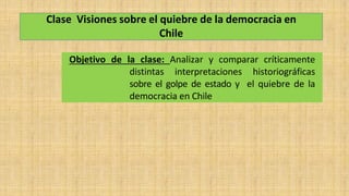Clase Visiones sobre el quiebre de la democracia en
Chile
Objetivo de la clase: Analizar y comparar críticamente
distintas interpretaciones historiográficas
sobre el golpe de estado y el quiebre de la
democracia en Chile
 