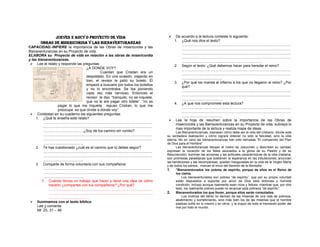 Jueves 3 adcy d PROYECTO DE VIDA
Obras de misericordia Y Las bienaventuranzas
CAPACIDAD.-INFIERE la importancia de las Obras de misericordia y las
Bienaventuranzas en su Proyecto de vida.
ELABORA su Proyecto de vida en relación a las obras de misericordia
y las bienaventuranzas.
 Lee el relato y responde las preguntas:
¿A DONDE VOY?
Cuentan que Cristian era un
despistado. En una ocasión, viajando en
tren, el revisor le pidió su boleto. Él
empezó a buscarlo por todos los bolsillos
y no lo encontraba. Se iba poniendo
cada vez más nervioso. Entonces el
revisor le dijo: “tranquilo, no se inquiete,
que no le are pagar otro billete”. “no es
pagar lo que me inquieta repuso Cristian, lo que me
preocupa es que olvide a donde voy”.
 Contestan en su cuaderno las siguientes preguntas:
1. ¿Qué te enseña este relato?
............................................................................................................
............................................................................................................
........................................¿Soy de los camino sin rumbo?
............................................................................................................
............................................................................................................
........................................
2. Te has cuestionado ¿cuál es el camino que tú debes seguir?
............................................................................................................
............................................................................................................
........................................
3. Comparte de forma voluntaria con sus compañeros
............................................................................................................
............................................................................................................
........................................
 Cuándo tienes un trabajo que hacer y tiene una idea de cómo
hacerlo ¿compartes con tus compañeros? ¿Por qué?
.......................................................................................................
.......................................................................................................
........................................
 Iluminamos con el texto bíblico
Lee y comenta:
Mt. 25, 31 – 46



De acuerdo a la lectura contesta lo siguiente:
1. ¿Qué nos dice el texto?
............................................................................................................
............................................................................................................
............................................................................................................
............................................................................................................
................................................................................
2. Según el texto: ¿Qué debemos hacer para heredar el reino?
............................................................................................................
............................................................................................................
........................................
3. ¿Por qué los manda al infierno a los que no llegaron al reino? ¿Por
qué?
............................................................................................................
............................................................................................................
........................................
4. ¿A que nos compromete esta lectura?
............................................................................................................
............................................................................................................
........................................
 Lee la hoja de resumen sobre la importancia de las Obras de
misericordia y las Bienaventuranzas en su Proyecto de vida, subraya lo
mas importante de la lectura y realiza mapa de ideas.
Las Bienaventuranzas, expresan cómo debe ser la vida del cristiano, dónde está
su verdadera realización y cómo logrará obtener no sólo la felicidad, sino la vida
eterna. No en vano las bienaventuranzas han sido llamadas "El compendio del Plan
de Dios para el Hombre".
Las bienaventuranzas dibujan el rostro de Jesucristo y describen su caridad;
expresan la vocación de los fieles asociados a la gloria de su Pasión y de su
Resurrección; iluminan las acciones y las actitudes características de la vida cristiana;
son promesas paradójicas que sostienen la esperanza en las tribulaciones; anuncian
las bendiciones y las recompensas; quedan inauguradas en la vida de la Virgen María
y de todos los santos, marcan el inicio del Sermón de la Montaña:
1.
"Bienaventurados los pobres de espíritu, porque de ellos es el Reino de
los cielos.
Los bienaventurados son pobres “de espíritu”, que por su propia voluntad
están dispuestos a soportar por amor de Dios esta dolorosa y humilde
condición, incluso aunque realmente sean ricos y felices; mientras que, por otro
lado, los realmente pobres puede no alcanzar esta pobreza “de espíritu”.
2.
Bienaventurados los que lloran, porque ellos serán consolados.
Los motivos del llanto no derivan de las miserias de una vida de pobreza,
abatimiento y sometimiento, sino más bien los de las miserias que el hombre
piadoso sufre en sí mismo y en otros, y la mayor de todo el tremendo poder del
mal por todo el mundo.

 