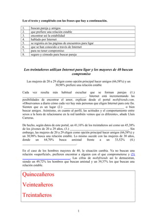 Lee el texto y complétalo con las frases que hay a continuación. 
1. buscan pareja y amigos 
2. que prefiere una relación estable 
3. encontrar así la estabilidad 
4. hablado por Internet 
5. se registra en las páginas de encuentros para ligar 
6. que se han conocido a través de Internet 
7. para no tener compromiso 
8. seguro y cómodo para buscar pareja 
Los treintañeros utilizan Internet para ligar y los mayores de 40 buscan 
compromiso 
Las mujeres de 20 a 29 eligen como opción principal hacer amigos (66,58%) y un 
30,98% prefiere una relación estable 
Cada vez resulta más habitual escuchar que se forman parejas (1.) 
________________________________________. Internet está incrementando las 
posibilidades de encontrar el amor, explican desde el portal mobifriends.com. 
«Observamos a diario cómo cada vez hay más personas que eligen Internet para este fin. 
Sienten que es un lugar (2.) ______________________________________ o bien 
buscar amigos. Asimismo, en cuanto al perfil, las actitudes y el comportamiento entre 
sexos a la hora de relacionarse en la red también vemos que es diferente», añade Lluís 
Carreras. 
De hecho, según datos de este portal, un 41,16% de los treintañeros así como un 45,38% 
de los jóvenes de 20 a 29 años, (3.) _____________________________________. Sin 
embargo, las mujeres de 20 a 29 eligen como opción principal hacer amigos (66,58%) y 
un 30,98% busca una relación estable. Lo mismo sucede con las mujeres de 30 años, 
donde un 64,70% busca amistad frente a un 33,52% (4.) 
__________________________________. 
En el caso de los hombres mayores de 40, la situación cambia. Ya no buscan una 
relación «superficial», prefieren encontrar a alguien con el que comprometerse y (5) 
______________________________. Las cifras de mobifriends así lo demuestran, 
siendo un 49,72% los hombres que buscan amistad y un 39,37% los que buscan una 
relación estable. 
Quinceañeros 
Veinteañeros 
Treintañeros 
1 
 