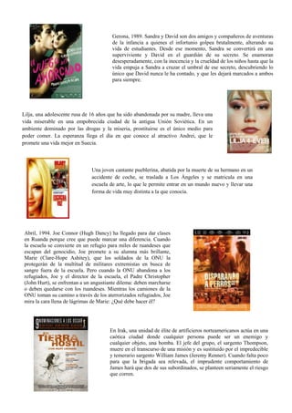 Gerona, 1989. Sandra y David son dos amigos y compañeros de aventuras
de la infancia a quienes el infortunio golpea brutalmente, alterando su
vida de estudiantes. Desde ese momento, Sandra se convertirá en una
superviviente y David en el guardián de su secreto. Se enamoran
desesperadamente, con la inocencia y la crueldad de los niños hasta que la
vida empuja a Sandra a cruzar el umbral de ese secreto, descubriendo lo
único que David nunca le ha contado, y que les dejará marcados a ambos
para siempre.
Lilja, una adolescente rusa de 16 años que ha sido abandonada por su madre, lleva una
vida miserable en una empobrecida ciudad de la antigua Unión Soviética. En un
ambiente dominado por las drogas y la miseria, prostituirse es el único medio para
poder comer. La esperanza llega el día en que conoce al atractivo Andrei, que le
promete una vida mejor en Suecia.
Una joven cantante pueblerina, abatida por la muerte de su hermano en un
accidente de coche, se traslada a Los Ángeles y se matricula en una
escuela de arte, lo que le permite entrar en un mundo nuevo y llevar una
forma de vida muy distinta a la que conocía.
Abril, 1994. Joe Connor (Hugh Dancy) ha llegado para dar clases
en Ruanda porque cree que puede marcar una diferencia. Cuando
la escuela se convierte en un refugio para miles de ruandeses que
escapan del genocidio, Joe promete a su alumna más brillante,
Marie (Clare-Hope Ashitey), que los soldados de la ONU la
protegerán de la multitud de militares extremistas en busca de
sangre fuera de la escuela. Pero cuando la ONU abandona a los
refugiados, Joe y el director de la escuela, el Padre Christopher
(John Hurt), se enfrentan a un angustiante dilema: deben marcharse
o deben quedarse con los ruandeses. Mientras los camiones de la
ONU toman su camino a través de los aterrorizados refugiados, Joe
mira la cara llena de lágrimas de Marie: ¿Qué debe hacer él?
En Irak, una unidad de élite de artificieros norteamericanos actúa en una
caótica ciudad donde cualquier persona puede ser un enemigo y
cualquier objeto, una bomba. El jefe del grupo, el sargento Thompson,
muere en el transcurso de una misión y es sustituido por el impredecible
y temerario sargento William James (Jeremy Renner). Cuando falta poco
para que la brigada sea relevada, el imprudente comportamiento de
James hará que dos de sus subordinados, se planteen seriamente el riesgo
que corren.
 