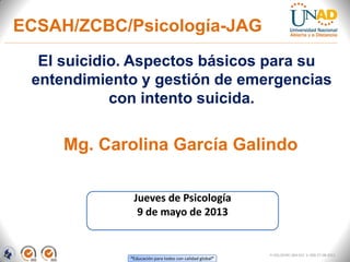“Educación para todos con calidad global”
El suicidio. Aspectos básicos para su
entendimiento y gestión de emergencias
con intento suicida.
Mg. Carolina García Galindo
Jueves de Psicología
9 de mayo de 2013
FI-GQ-OCMC-004-015 V. 000-27-08-2011
ECSAH/ZCBC/Psicología-JAG
 