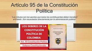 Artículo 95 de la Constitución
Política
“Los tributos son los aportes que todos los contribuyentes deben transferir
al Estado. Son recaudados directamente por la administración pública”
 