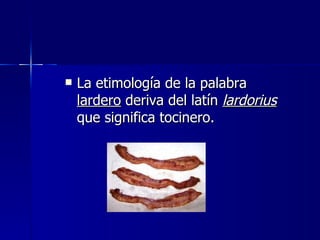 La etimología de la palabra  lardero  deriva del latín  lardorius  que significa tocinero. 