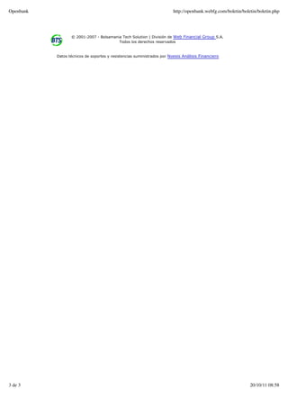 Openbank                                                                http://openbank.webfg.com/boletin/boletin/boletin.php




                  © 2001-2007 - Bolsamania Tech Solution | División de Web Financial Group S.A.
                                         Todos los derechos reservados


           Datos técnicos de soportes y resistencias suministrados por Noesis Análisis Financiero




3 de 3                                                                                                        20/10/11 08:58
 