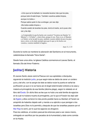 -«Uno que se ha bañado no necesita lavarse más que los pies,
         porque todo él está limpio. También vosotros estáis limpios,
         aunque no todos.»
         Porque sabía quién lo iba a entregar, por eso dijo:
         «No todos estáis limpios.»
         Cuando acabó de lavarles los pies, tomó el manto, se lo puso otra
         vez y les dijo:

         -«¿Comprendéis lo que he hecho con vosotros? Vosotros me llamáis "el
         Maestro" y "el Señor", y decís bien, porque lo soy. Pues si yo, el Maestro
         y el Señor, os he lavado los pies, también vosotros debéis lavaros los pies
         unos a otros; os he dado ejemplo para que lo que yo he hecho con
         vosotros, vosotros también lo hagáis».

                                                                       Juan 13, 1-15

Durante la noche se mantiene la adoración del Santísimo en el monumento,
celebrándose la llamada "Hora Santa".

Desde hace unos años, la Iglesia Católica conmemora el Jueves Santo, el
llamado Día del Amor Fraterno.


[editar] Historia

El Jueves Santo Jesús cenó la Pascua con sus apóstoles o discípulos,
siguiendo la tradición judía, ya que según ésta se debía de cenar un cordero
puro y del año; con la sangre de éste se debía rociar la puerta en señal de
purificación ya que si no se hacía así el ángel exterminador entraría a la casa y
mataría al primogénito de esa familia (décima plaga), según lo relatado en el
libro del Éxodo. En dicho libro se lee que no hubo una sola familia de egipcios
en la cual no hubiera muerto el primogénito, por lo que el Faraón los dejó salir
de Egipto y ellos corrieron lo más pronto posible hacía su libertad; el Faraón se
arrepintió de haberlos dejado salir y manda a su ejército a que persigan a los
israelitas pero Dios no lo permitió y después de que los israelitas pasaran por el
Mar Rojo lo cerró, por lo que los egipcios se ahogaron.
Para los católicos, el cordero pascual de entonces pasó a ser Jesús mismo,
entregado en sacrificio por los pecados de la humanidad y dado como comida
en la Hostia.
 