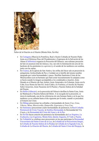 Señor de la Oración en el Huerto (Monte-Sión, Sevilla)

   •   En Cartagena (Murcia) la Pontificia, Real e Ilustre Cofradía de Nuestro Padre
       Jesús en el Doloroso Paso del Prendimiento y Esperanza de la Salvación de las
       Almas (Californios) organiza la Procesión del Silencio, una solemne procesión
       de luto en ausencia total de música y luz, tan sólo la iluminación de cera de los
       hachotes de los penitentes (o capirotes) y el sonido de los tambores con sordina,
       junto con las saetas.
   •   En Cuenca, de la iglesia de San Antón y las orillas del Júcar sale en procesión la
       antiquísima Archicofradía de Paz y Caridad con el desfile del mismo nombre
       integrado por varias hermandades y pasos. Desfilan Santísimo Cristo de las
       Misericordias (con un hermano que hará sonar incesantemente la campana como
       se hacía cuando la imagen acompañaba a los condenados a muerte), Jesús
       Orando en el Huerto (de San Antón), Jesús Amarrado a la Columna, Jesús con la
       Caña, Ecce Homo de San Gil, Jesús Caído y la Verónica, el Auxilio de Nuestro
       Señor Jesucristo, Jesús Nazareno de El Puente y Nuestra Señora de la Soledad
       del Puente.
   •   En Hellín (Albacete), en la procesión del Silencio desfilan la Santa Cena, Jesús
       de Medinaceli o Nuestra Señora del Dolor. A la recogida de la procesión, se
       inicia la tamborada, una de las referencias de esta Semana Santa y en la que los
       tambores ya no callarán hasta el día siguiente por la tarde, cuando se procederá
       al Entierro de Cristo.
   •   En Málaga procesionan las cofradías o hermandades de Santa Cruz, Cena,
       Viñeros, Mena, Misericordia, Zamarrilla, Esperanza y Vera Cruz.
   •   En Salamanca procesionan cuatro hermandades de penitencia, la Real Cofradía
       Penitencial de Cristo Yacente, la Seráfica Hermandad, la Hermandad del Vía
       Crucis, y la Hermandad del Cristo del Amor y de la Paz.
   •   En Sevilla hacen estación de penitencia las hermandades de Los Negritos, La
       Exaltación, Las Cigarreras, Monte-Sión, Quinta Angustia, El Valle y Pasión.
   •   En Valladolid se celebran once procesiones en las que participan la Hermandad
       Universitaria del Santo Cristo de la Luz, la Cofradía de la Preciosísima Sangre,
       la Cofradía de Nuestra Señora de la Piedad, la Cofradía de la Sagrada Cena, la
       Cofradía de La Oración del Huerto, la Cofradía del Santo Cristo del Despojo, la
 