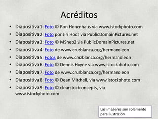 Acréditos
•   Diapositiva 1: Foto © Ron Hohenhaus via www.istockphoto.com
•   Diapositiva 2: Foto por Jiri Hoda via PublicDomainPictures.net
•   Diapositiva 3: Foto © MShep2 via PublicDomainPictures.net
•   Diapositiva 4: Foto de www.cruzblanca.org/hermanoleon
•   Diapositiva 5: Fotos de www.cruzblanca.org/hermanoleon
•   Diapositiva 6: Foto © Dennis Hoyne via www.istockphoto.com
•   Diapositiva 7: Foto de www.cruzblanca.org/hermanoleon
•   Diapositiva 8: Foto © Dean Mitchell, via www.istockphoto.com
•   Diapositiva 9: Foto © clearstockconcepts, via
    www.istockphoto.com


                                             Las imagenes son solamente
                                             para ilustración
 