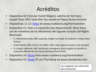 Acréditos
• Diapositiva 10: Foto por Daniel Wagner, sobrino de Hermano
  Joseph Tesar, MSC (este foto fue sacado en Papua Nueva Guinea)
• Diapositivas 11-12: Fotos de www.cruzblanca.org/hermanoleon
• Diapositiva 13: Foto a la izquierda (vea diapositiva 8). Otras fotos
  son de miembros de los Misioneros del Sagrado Corazón (All Rights
  Reserved):
    – Fr. Richard Kennedy, MSC teaching English to Grade 12 students in Papua New
      Guinea
    – Frank Natale, MSC and Br. Jim Miller, MSC, help organize books to be donated
    – Fr. Joseph Jablonski, MSC distributes emergency food supplies to families in
      Colombia affected by the heavy flooding (Enero 2012)
• Diapositiva 14: Photo from www.cruzblanca.org/hermanoleon
• Diapositiva 15: Photo © Lisa Thornberg via www.istockphoto.com

                                                     Las imagenes son solamente
                                                     para ilustración
 