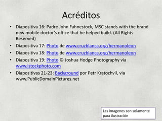 Acréditos
• Diapositiva 16: Padre John Fahnestock, MSC stands with the brand
  new mobile doctor’s office that he helped build. (All Rights
  Reserved)
• Diapositiva 17: Photo de www.cruzblanca.org/hermanoleon
• Diapositiva 18: Photo de www.cruzblanca.org/hermanoleon
• Diapositiva 19: Photo © Joshua Hodge Photography via
  www.istockphoto.com
• Diapositivas 21-23: Background por Petr Kratochvil, via
  www.PublicDomainPictures.net




                                            Las imagenes son solamente
                                            para ilustración
 