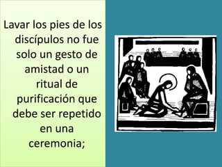 Lavar los pies de los
  discípulos no fue
   solo un gesto de
     amistad o un
       ritual de
   purificación que
  debe ser repetido
        en una
      ceremonia;
 