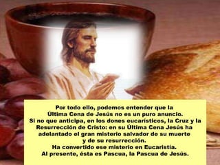 Por todo ello, podemos entender que la
       Última Cena de Jesús no es un puro anuncio.
Si no que anticipa, en los dones eucarísticos, la Cruz y la
   Resurrección de Cristo: en su Última Cena Jesús ha
    adelantado el gran misterio salvador de su muerte
                   y de su resurrección.
         Ha convertido ese misterio en Eucaristía.
     Al presente, ésta es Pascua, la Pascua de Jesús.
 
