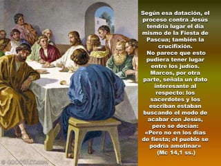 Según esa datación, el
proceso contra Jesús
  tendría lugar el día
mismo de la Fiesta de
  Pascua; también la
        crucifixión.
  No parece que esto
  pudiera tener lugar
   entre los judíos.
   Marcos, por otra
 parte, señala un dato
     interesante al
      respecto: los
   sacerdotes y los
   escriban estaban
 buscando el modo de
  acabar con Jesús,
    pero se decían:
 «Pero no en los días
de fiesta; el pueblo se
   podría amotinar»
       (Mc 14,1 ss.)
 