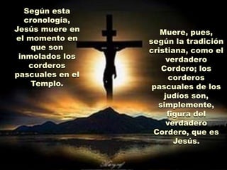 Según esta
   cronología,
Jesús muere en
el momento en               Domingo, pues,
                                   Muere,
                            El sábado,
                                según la tradición
     que son                Resurrección.
                            descanso en el
                                cristiana, como
 inmolados los                    verdadero
    corderos                el sepulcro.
                                     Cordero; los
pascuales en el                        corderos
     Templo.                      pascuales de los
                                     judíos son,
                                    simplemente,
                                      figura del
Por lo demás, la sucesión de los acontecimientos
                                      verdadero
      El viernes, víspera de la Fiesta
                     no varió.    Cordero, que es
 ElPascual, tienen lugar el procesosu Última
                                          y la
    atardecer del jueves, Jesús celebraJesús.
                 crucifixión.
             Cena con los discípulos,
         sin que sea Cena Pascual judía.
 