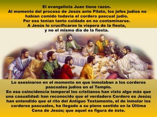 El evangelista Juan tiene razón.
 Al momento del proceso de Jesús ante Pilato, los jefes judíos no
        habían comido todavía el cordero pascual judío.
       Por eso tenían tanto cuidado en no contaminarse.
         A Jesús lo crucificaron la víspera de la fiesta,
                 y no el mismo día de la fiesta.




  Lo asesinaron en el momento en que inmolaban a los corderos
                  pascuales judíos en el Templo.
En esa coincidencia temporal los cristianos han visto algo más que
una casualidad: han reconocido que el verdadero Cordero es Jesús;
han entendido que el rito del Antiguo Testamento, el de inmolar los
  corderos pascuales, ha llegado a su pleno sentido en la Última
            Cena de Jesús; que aquel es figura de éste.
 