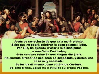 Jesús es consciente de que va a morir pronto.
    Sabe que no podrá celebrar la cena pascual judía.
        Por ello, ha querido invitar a sus discípulos
                   a una Cena Particular;
       ésta no tiene relación con ningún rito judío.
Ha querido ofrecerles una cena de despedida, y darles una
                    cosa muy señalada.
       Se les da él mismo como auténtico Cordero.
   De esta forma, Jesús ha instituido su propia Pascua.
 