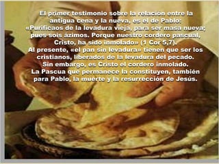 El primer testimonio sobre la relación entre la
        antigua cena y la nueva, es el de Pablo:
«Purificaos de la levadura vieja, para ser masa nueva;
  pues sois ázimos. Porque nuestro cordero pascual,
          Cristo, ha sido inmolado» (1 Cor 5,7).
 Al presente, «el pan sin levadura» tienen que ser los
    cristianos, liberados de la levadura del pecado.
      Sin embargo, es Cristo el cordero inmolado.
  La Pascua que permanece la constituyen, también
   para Pablo, la muerte y la resurrección de Jesús.
 