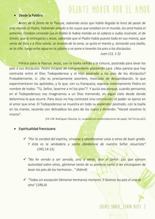 jueves santo_etapa rieti 2
 Desde la Palabra
Antes de la fiesta de la Pascua, sabiendo Jesús que había llegado la hora de pasar de
este mundo al Padre, habiendo amado a los suyos que estaban en el mundo, los amó hasta el
extremo. Estaban cenando (ya el diablo le había metido en la cabeza a Judas Iscariote, el de
Simón, que lo entregara) y Jesús, sabiendo que el Padre había puesto todo en sus manos, que
venía de Dios y a Dios volvía, se levanta de la cena, se quita el manto y, tomando una toalla,
se la ciñe; luego echa agua en la jofaina y se pone a lavarles los pies a los discípulos.
Juan (13, 1-5)
Pórtico para la Pascua. Jesús, con la toalla ceñida a la cintura, postrado para lavar los
pies a sus discípulos. Pedro incapaz de comprenderlo plantando cara. ¿Nos parece que hay
contraste entre el Dios Todopoderoso y el Hijo postrado a los pies de los discípulos?
Probablemente, sí. ¿No es precisamente asombro, mezclado de desaprobación, lo que
experimentaron los apóstoles, y lo que, con su franqueza, expresa violentamente Pedro en
nombre de todos: "Tú, Señor, lavarme a mí los pies"?. Y quizá sea porque, cuando pensamos
en el Todopoderoso nos imaginamos a un Dios tremendo, en algún cielo desde donde
determina lo que ocurre. Para Jesús no hay contraste sino concreción: el poder se ejerce en
el amor que sirve. El Todopoderoso se muestra en todo su esplendor postrado, con la toalla
en las manos, secando con delicadeza los pies de los suyos y diciendo: "Haced vosotros lo
mismo".
(Cfr J.M. Rodríguez Olaizola, SJ; La pasión en contemplaciones de papel, Sal Terrae p22)
 Espiritualidad franciscana
 "Por la caridad del espíritu, sírvanse y obedézcanse unos a otros de buen grado.
Y ésta es la verdadera y santa obediencia de nuestro Señor Jesucristo"
(1R5,14-15)
 "No he venido a ser servido, sino a servir, dice el Señor. Los que ejercen
autoridad sobre otros, gloríense tanto de su prelacía como si les encargasen de
lavar los pies de los hermanos..." (Adm4)
 "Todos sin excepción llámense hermanos menores. Y lávense los pies el uno al
otro" (1R6,4)
 