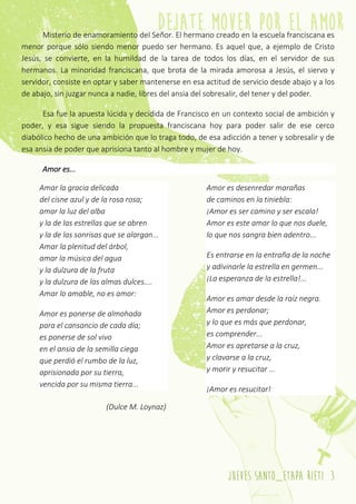 jueves santo_etapa rieti 3
Misterio de enamoramiento del Señor. El hermano creado en la escuela franciscana es
menor porque sólo siendo menor puedo ser hermano. Es aquel que, a ejemplo de Cristo
Jesús, se convierte, en la humildad de la tarea de todos los días, en el servidor de sus
hermanos. La minoridad franciscana, que brota de la mirada amorosa a Jesús, el siervo y
servidor, consiste en optar y saber mantenerse en esa actitud de servicio desde abajo y a los
de abajo, sin juzgar nunca a nadie, libres del ansia del sobresalir, del tener y del poder.
Esa fue la apuesta lúcida y decidida de Francisco en un contexto social de ambición y
poder, y esa sigue siendo la propuesta franciscana hoy para poder salir de ese cerco
diabólico hecho de una ambición que lo traga todo, de esa adicción a tener y sobresalir y de
esa ansia de poder que aprisiona tanto al hombre y mujer de hoy.
Amor es...
Amar la gracia delicada
del cisne azul y de la rosa rosa;
amar la luz del alba
y la de las estrellas que se abren
y la de las sonrisas que se alargan...
Amar la plenitud del árbol,
amar la música del agua
y la dulzura de la fruta
y la dulzura de las almas dulces....
Amar lo amable, no es amor:
Amor es ponerse de almohada
para el cansancio de cada día;
es ponerse de sol vivo
en el ansia de la semilla ciega
que perdió el rumbo de la luz,
aprisionada por su tierra,
vencida por su misma tierra...
Amor es desenredar marañas
de caminos en la tiniebla:
¡Amor es ser camino y ser escala!
Amor es este amar lo que nos duele,
lo que nos sangra bien adentro...
Es entrarse en la entraña de la noche
y adivinarle la estrella en germen...
¡La esperanza de la estrella!...
Amor es amar desde la raíz negra.
Amor es perdonar;
y lo que es más que perdonar,
es comprender...
Amor es apretarse a la cruz,
y clavarse a la cruz,
y morir y resucitar ...
¡Amor es resucitar!
(Dulce M. Loynaz)
 
