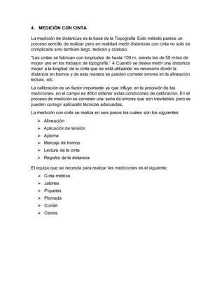 4. MEDICIÓN CON CINTA
La medición de distancias es la base de la Topografía Este método parece un
proceso sencillo de realizar pero en realidad medir distancias con cinta no solo es
complicado sino también largo, tedioso y costoso.
“Las cintas se fabrican con longitudes de hasta 100 m, siendo las de 50 m las de
mayor uso en los trabajos de topografía.” 4 Cuando se desea medir una distancia
mayor a la longitud de la cinta que se está utilizando es necesario dividir la
distancia en tramos y de esta manera se pueden cometer errores en la alineación,
lectura, etc.
La calibración es un factor importante ya que influye en la precisión de las
mediciones, en el campo es difícil obtener estas condiciones de calibración. En el
proceso de medición se cometen una serie de errores que son inevitables pero se
pueden corregir aplicando técnicas adecuadas.
La medición con cinta se realiza en seis pasos los cuales son los siguientes:
 Alineación
 Aplicación de tensión
 Aplome
 Marcaje de tramos
 Lectura de la cinta
 Registro de la distancia
El equipo que se necesita para realizar las mediciones es el siguiente:
 Cinta métrica
 Jalones
 Piquetes
 Plomada
 Cordel
 Clavos
 