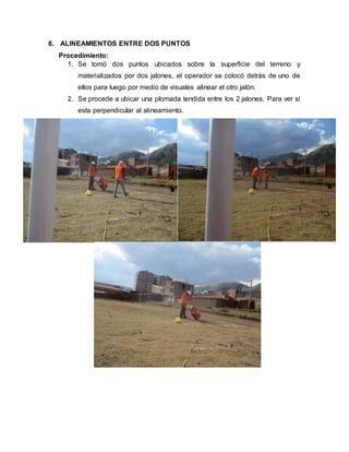6. ALINEAMIENTOS ENTRE DOS PUNTOS
Procedimiento:
1. Se tomó dos puntos ubicados sobre la superficie del terreno y
materializados por dos jalones, el operador se colocó detrás de uno de
ellos para luego por medio de visuales alinear el otro jalón.
2. Se procede a ubicar una plomada tendida entre los 2 jalones. Para ver si
esta perpendicular al alineamiento.
 