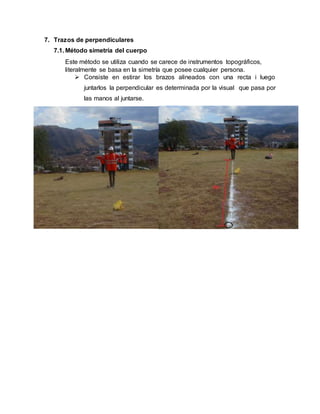 7. Trazos de perpendiculares
7.1. Método simetría del cuerpo
Este método se utiliza cuando se carece de instrumentos topográficos,
literalmente se basa en la simetría que posee cualquier persona.
 Consiste en estirar los brazos alineados con una recta i luego
juntarlos la perpendicular es determinada por la visual que pasa por
las manos al juntarse.
 