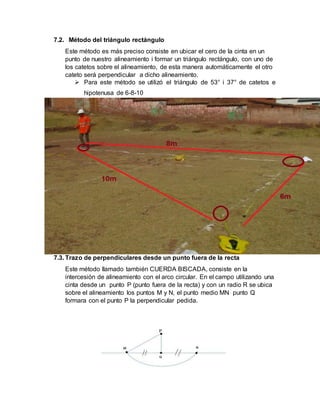 7.2. Método del triángulo rectángulo
Este método es más preciso consiste en ubicar el cero de la cinta en un
punto de nuestro alineamiento i formar un triángulo rectángulo, con uno de
los catetos sobre el alineamiento, de esta manera automáticamente el otro
cateto será perpendicular a dicho alineamiento.
 Para este método se utilizó el triángulo de 53° i 37° de catetos e
hipotenusa de 6-8-10
7.3. Trazo de perpendiculares desde un punto fuera de la recta
Este método llamado también CUERDA BISCADA, consiste en la
intercesión de alineamiento con el arco circular. En el campo utilizando una
cinta desde un punto P (punto fuera de la recta) y con un radio R se ubica
sobre el alineamiento los puntos M y N, el punto medio MN punto Q
formara con el punto P la perpendicular pedida.
 