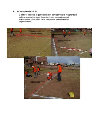 8. TRAZOS DE PARALELAS
El trazo de paralelas es posible realizarlo con los métodos ya aprendidos
en los anteriores ejercicios de campo (trazos perpendiculares i
alineamientos) para poder trazar una paralela solo se necesita 2
perpendiculares.
 