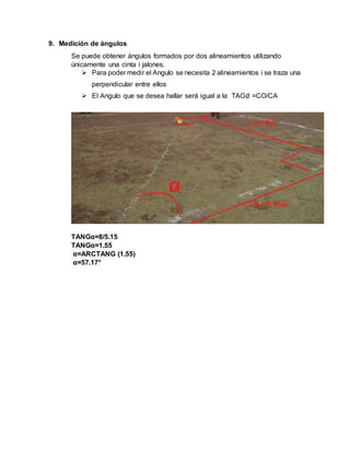9. Medición de ángulos
Se puede obtener ángulos formados por dos alineamientos utilizando
únicamente una cinta i jalones.
 Para poder medir el Angulo se necesita 2 alineamientos i se traza una
perpendicular entre ellos
 El Angulo que se desea hallar será igual a la TAG∅ =CO/CA
TANGα=8/5.15
TANGα=1.55
α=ARCTANG (1.55)
α=57.17°
 
