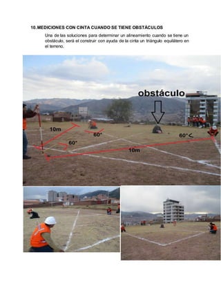 10.MEDICIONES CON CINTA CUANDO SE TIENE OBSTÁCULOS
Una de las soluciones para determinar un alineamiento cuando se tiene un
obstáculo, será el construir con ayuda de la cinta un triángulo equilátero en
el terreno.
 