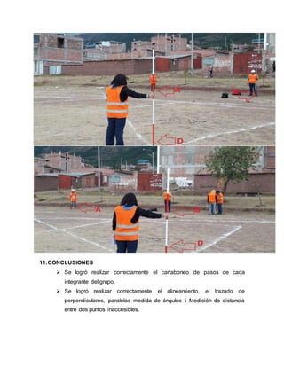 11.CONCLUSIONES
 Se logró realizar correctamente el cartaboneo de pasos de cada
integrante del grupo.
 Se logró realizar correctamente el alineamiento, el trazado de
perpendiculares, paralelas medida de ángulos i Medición de distancia
entre dos puntos inaccesibles.
 