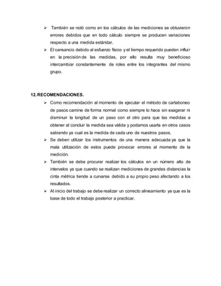  También se notó como en los cálculos de las mediciones se obtuvieron
errores debidos que en todo cálculo siempre se producen variaciones
respecto a una medida estándar.
 El cansancio debido al esfuerzo físico y el tiempo requerido pueden influir
en la precisión de las medidas, por ello resulta muy beneficioso
intercambiar constantemente de roles entre los integrantes del mismo
grupo.
12.RECOMENDACIONES.
 Como recomendación al momento de ejecutar el método de cartaboneo
de pasos camine de forma normal como siempre lo hace sin exagerar ni
disminuir la longitud de un paso con el otro para que las medidas a
obtener al concluir la medida sea válida y podamos usarla en otros casos
sabiendo ya cual es la medida de cada uno de nuestros pasos.
 Se deben utilizar los instrumentos de una manera adecuada ya que la
mala utilización de estos puede provocar errores al momento de la
medición.
 También se debe procurar realizar los cálculos en un número alto de
intervalos ya que cuando se realizan mediciones de grandes distancias la
cinta métrica tiende a curvarse debido a su propio peso afectando a los
resultados.
 Al inicio del trabajo se debe realizar un correcto alineamiento ya que es la
base de todo el trabajo posterior a practicar.
 