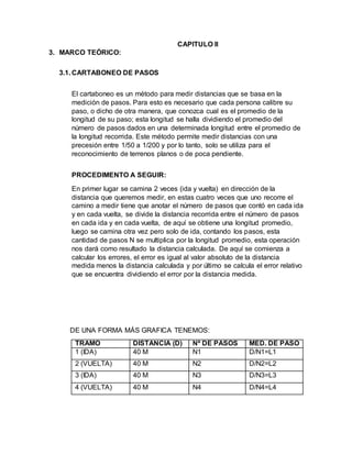 CAPITULO ll
3. MARCO TEÓRICO:
3.1. CARTABONEO DE PASOS
El cartaboneo es un método para medir distancias que se basa en la
medición de pasos. Para esto es necesario que cada persona calibre su
paso, o dicho de otra manera, que conozca cual es el promedio de la
longitud de su paso; esta longitud se halla dividiendo el promedio del
número de pasos dados en una determinada longitud entre el promedio de
la longitud recorrida. Este método permite medir distancias con una
precesión entre 1/50 a 1/200 y por lo tanto, solo se utiliza para el
reconocimiento de terrenos planos o de poca pendiente.
PROCEDIMENTO A SEGUIR:
En primer lugar se camina 2 veces (ida y vuelta) en dirección de la
distancia que queremos medir, en estas cuatro veces que uno recorre el
camino a medir tiene que anotar el número de pasos que contó en cada ida
y en cada vuelta, se divide la distancia recorrida entre el número de pasos
en cada ida y en cada vuelta, de aquí se obtiene una longitud promedio,
luego se camina otra vez pero solo de ida, contando los pasos, esta
cantidad de pasos N se multiplica por la longitud promedio, esta operación
nos dará como resultado la distancia calculada. De aquí se comienza a
calcular los errores, el error es igual al valor absoluto de la distancia
medida menos la distancia calculada y por último se calcula el error relativo
que se encuentra dividiendo el error por la distancia medida.
DE UNA FORMA MÁS GRAFICA TENEMOS:
TRAMO DISTANCIA (D) Nº DE PASOS MED. DE PASO
1 (IDA) 40 M N1 D/N1=L1
2 (VUELTA) 40 M N2 D/N2=L2
3 (IDA) 40 M N3 D/N3=L3
4 (VUELTA) 40 M N4 D/N4=L4
 
