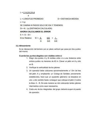 3.2. Alineamiento
Es la intersección del terreno por un plano vertical que pasa por dos puntos
del mismo.
Cuando los puntos elegidos son visibles entre sí
1. Elegir dos puntos A y B visibles entre sí a una distancia entre
ambos puntos no menores de 40 m. Clavar un jalón en A y otro
en B.
2. Verifique la verticalidad de los jalones
3. Un operador debe colocarse aproximadamente a 1.5m de tras
del jalón A y empleando un Código de Señales previamente
establecidos, hace que un ayudante (jalonero) se desplace en
uno u otro sentido hasta conseguir que coloque el jalón C sobre
la línea A – B. De esta manera se irán colocando tantos jalones
intermedios como sean necesarios.
4. Cada uno de los integrantes del grupo deberá ocupar el puesto
de operador.
 