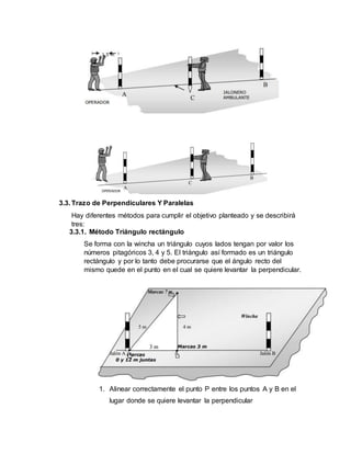 3.3. Trazo de Perpendiculares Y Paralelas
Hay diferentes métodos para cumplir el objetivo planteado y se describirá
tres:
3.3.1. Método Triángulo rectángulo
Se forma con la wincha un triángulo cuyos lados tengan por valor los
números pitagóricos 3, 4 y 5. El triángulo así formado es un triángulo
rectángulo y por lo tanto debe procurarse que el ángulo recto del
mismo quede en el punto en el cual se quiere levantar la perpendicular.
1. Alinear correctamente el punto P entre los puntos A y B en el
lugar donde se quiere levantar la perpendicular
 