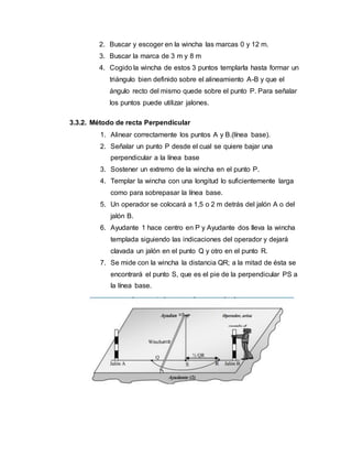 2. Buscar y escoger en la wincha las marcas 0 y 12 m.
3. Buscar la marca de 3 m y 8 m
4. Cogido la wincha de estos 3 puntos templarla hasta formar un
triángulo bien definido sobre el alineamiento A-B y que el
ángulo recto del mismo quede sobre el punto P. Para señalar
los puntos puede utilizar jalones.
3.3.2. Método de recta Perpendicular
1. Alinear correctamente los puntos A y B.(línea base).
2. Señalar un punto P desde el cual se quiere bajar una
perpendicular a la línea base
3. Sostener un extremo de la wincha en el punto P.
4. Templar la wincha con una longitud lo suficientemente larga
como para sobrepasar la línea base.
5. Un operador se colocará a 1,5 o 2 m detrás del jalón A o del
jalón B.
6. Ayudante 1 hace centro en P y Ayudante dos lleva la wincha
templada siguiendo las indicaciones del operador y dejará
clavada un jalón en el punto Q y otro en el punto R.
7. Se mide con la wincha la distancia QR; a la mitad de ésta se
encontrará el punto S, que es el pie de la perpendicular PS a
la línea base.
 