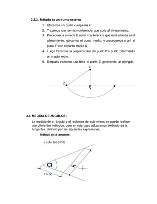 3.3.3. Método de un punto externo
1. Ubicamos un punto cualquiera P
2. Trazamos una semicircunferencia que corte al alineamiento.
3. Procedemos a medir la semicircunferencia que está situada en el
alineamiento, ubicamos el punto medio, y procedemos a unir el
punto P con el punto medio S
4. Luego trazamos la perpendicular del punto P al punto S formando
un ángulo recto.
5. Después trazamos una línea al punto Z, generando un triángulo.
3.4. MEDIDA DE ANGULOS:
La medida de un ángulo y el replanteo de este mismo se puede realizar
con diferentes métodos, pero en este caso utilizaremos (método de la
tangente), definido por las siguientes expresiones.
 