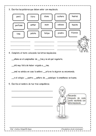 Prof. Cinthya Delgadillo Rojas ¡Triunfadores desde el principio!
3. Escribe las palabras que deben estar con mayúscula.
4. Completa el texto colocando las letras mayúsculas.
__añana es el cumpleaños de __lisa y no sé qué regalarle.
__stá muy feliz de haber viajado a __ima.
__omó no estaba en casa la señora __aría no le dejaron su encomienda.
__n el colegio ·__uestra __señora de __uadalupe· la enseñanza es buena.
5. Escribe el nombre de tus tres compañeros.
__________________________________
__________________________________
__________________________________
perú libro diana cuchara huaraz
perfume esther misti cabeza huacho
lima pelota felipe piedra filurais
_______________________ _______________________ _______________________
_____________________________________________________________________
______________________________________________ _______________________
 